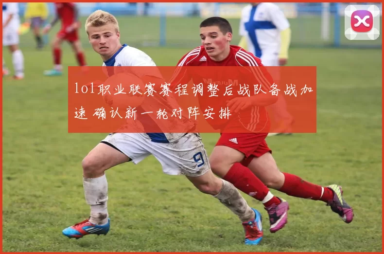 lol职业联赛赛程调整后战队备战加速 确认新一轮对阵安排