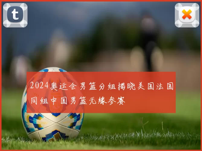 2024奥运会男篮分组揭晓美国法国同组中国男篮无缘参赛