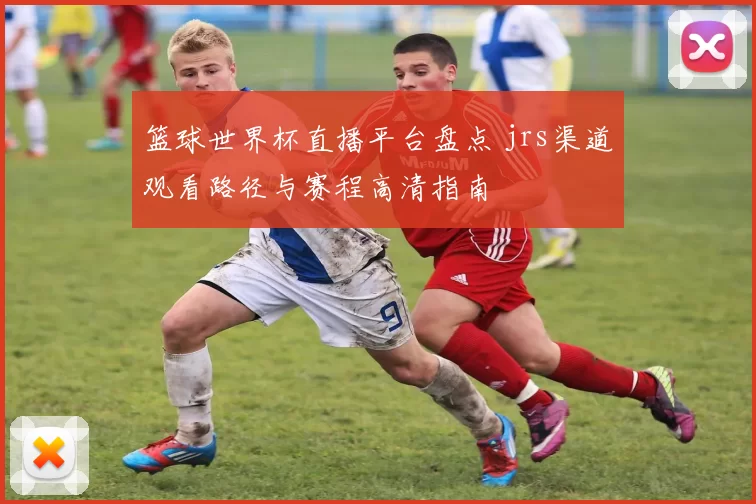 篮球世界杯直播平台盘点 jrs渠道观看路径与赛程高清指南