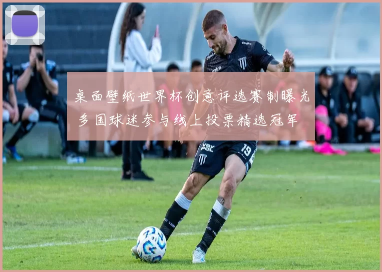 桌面壁纸世界杯创意评选赛制曝光 多国球迷参与线上投票精选冠军