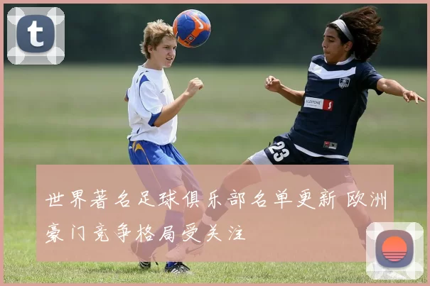 世界著名足球俱乐部名单更新 欧洲豪门竞争格局受关注