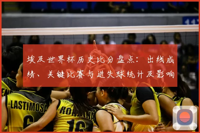 埃及世界杯历史比分盘点：出线成绩、关键比赛与进失球统计及影响