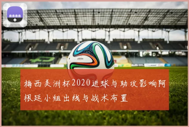 梅西美洲杯2020进球与助攻影响阿根廷小组出线与战术布置