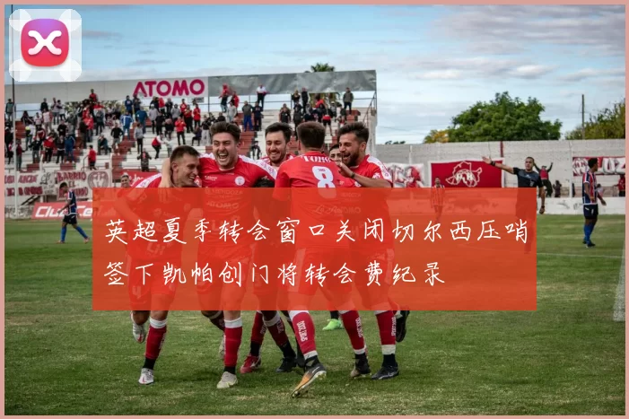 英超夏季转会窗口关闭切尔西压哨签下凯帕创门将转会费纪录