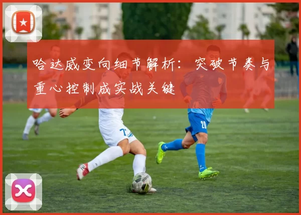 哈达威变向细节解析：突破节奏与重心控制成实战关键