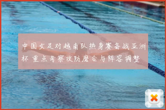 中国女足对越南队热身赛备战亚洲杯 重点考察攻防磨合与阵容调整