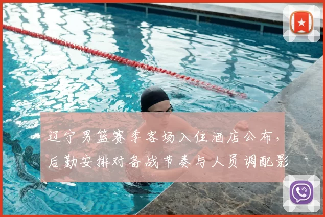 辽宁男篮赛季客场入住酒店公布，后勤安排对备战节奏与人员调配影响