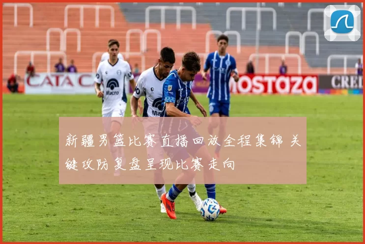 新疆男篮比赛直播回放全程集锦 关键攻防复盘呈现比赛走向