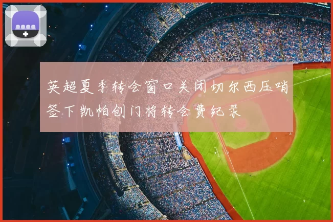 英超夏季转会窗口关闭切尔西压哨签下凯帕创门将转会费纪录