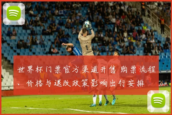 世界杯门票官方渠道开售 购票流程、价格与退改政策影响出行安排