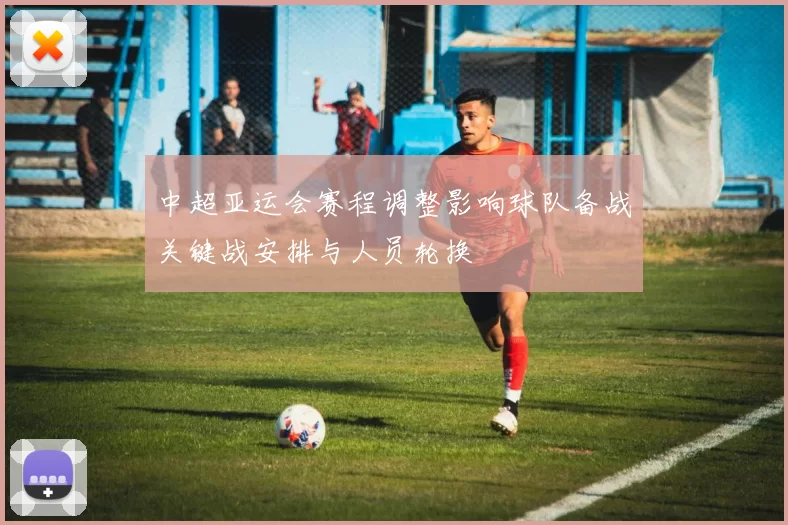 中超亚运会赛程调整影响球队备战关键战安排与人员轮换