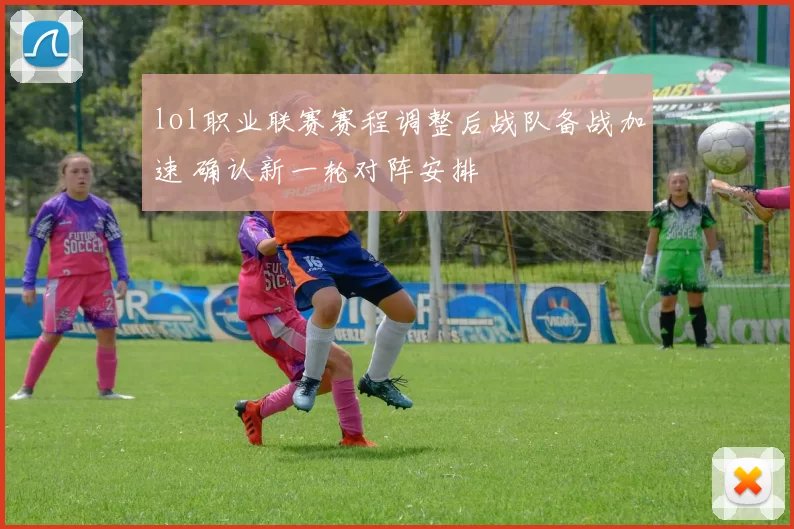 lol职业联赛赛程调整后战队备战加速 确认新一轮对阵安排