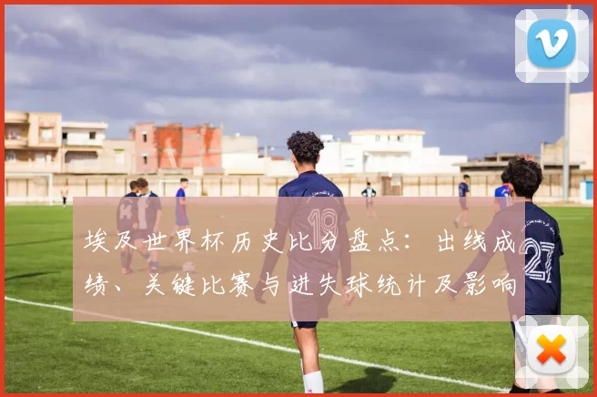 埃及世界杯历史比分盘点：出线成绩、关键比赛与进失球统计及影响