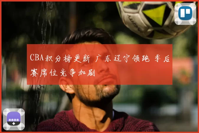 CBA积分榜更新 广东辽宁领跑 季后赛席位竞争加剧