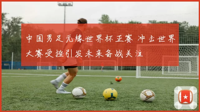 中国男足无缘世界杯正赛 冲击世界大赛受挫引发未来备战关注