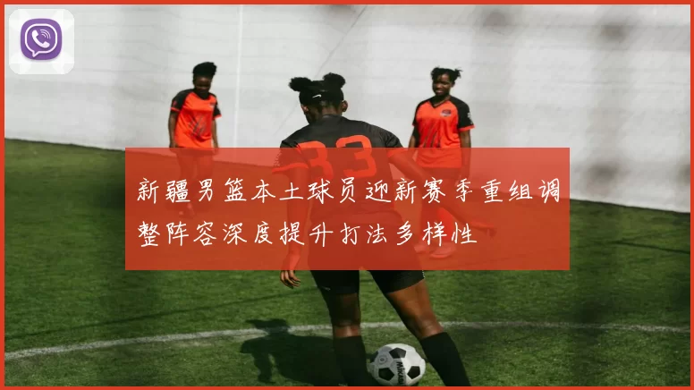 新疆男篮本土球员迎新赛季重组调整阵容深度提升打法多样性