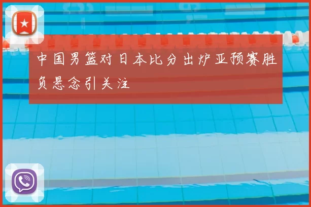 中国男篮对日本比分出炉亚预赛胜负悬念引关注