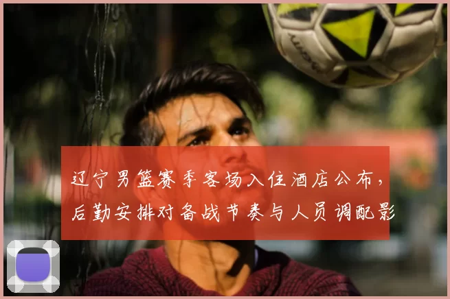 辽宁男篮赛季客场入住酒店公布，后勤安排对备战节奏与人员调配影响