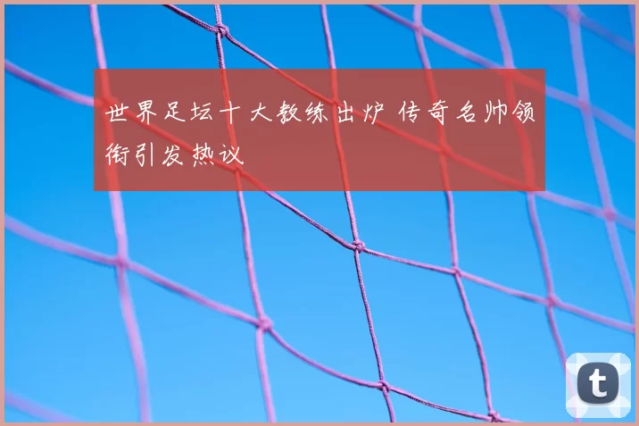 世界足坛十大教练出炉 传奇名帅领衔引发热议