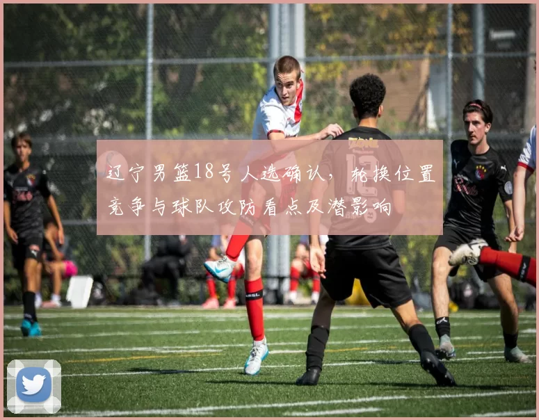 辽宁男篮18号人选确认，轮换位置竞争与球队攻防看点及潜影响