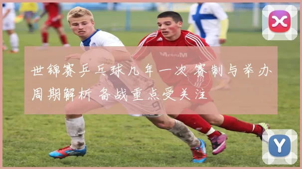 世锦赛乒乓球几年一次 赛制与举办周期解析 备战重点受关注