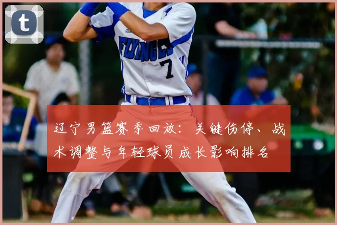 辽宁男篮赛季回放：关键伤停、战术调整与年轻球员成长影响排名