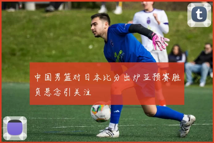 中国男篮对日本比分出炉亚预赛胜负悬念引关注