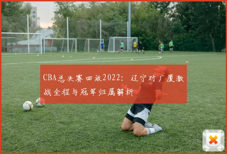 CBA总决赛回放2022：辽宁对广厦激战全程与冠军归属解析