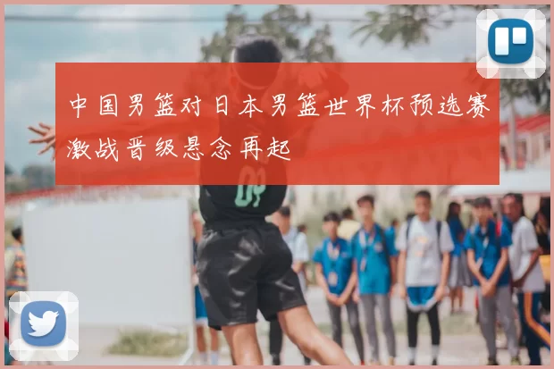 中国男篮对日本男篮世界杯预选赛激战晋级悬念再起