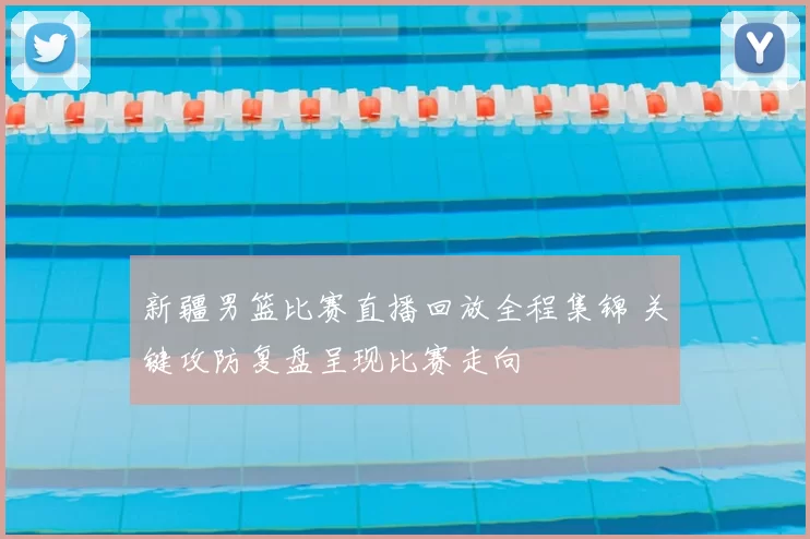 新疆男篮比赛直播回放全程集锦 关键攻防复盘呈现比赛走向