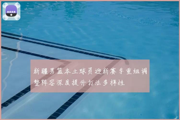 新疆男篮本土球员迎新赛季重组调整阵容深度提升打法多样性