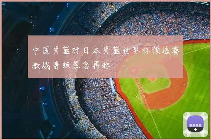 中国男篮对日本男篮世界杯预选赛激战晋级悬念再起