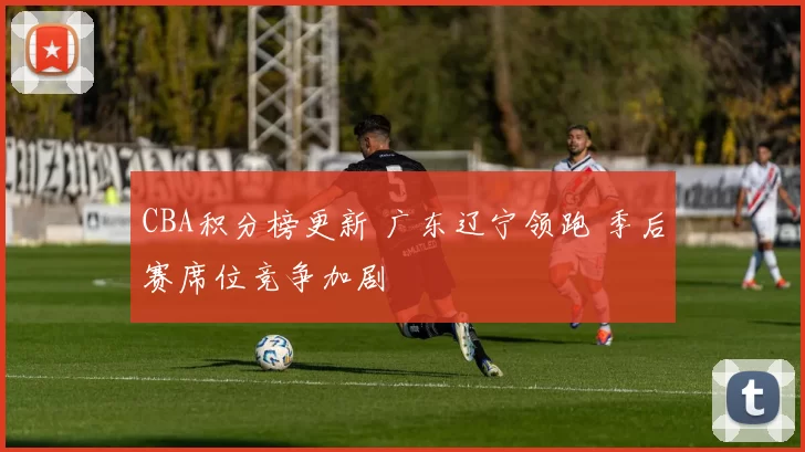 CBA积分榜更新 广东辽宁领跑 季后赛席位竞争加剧