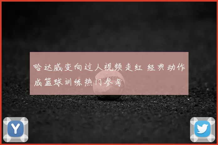 哈达威变向过人视频走红 经典动作成篮球训练热门参考