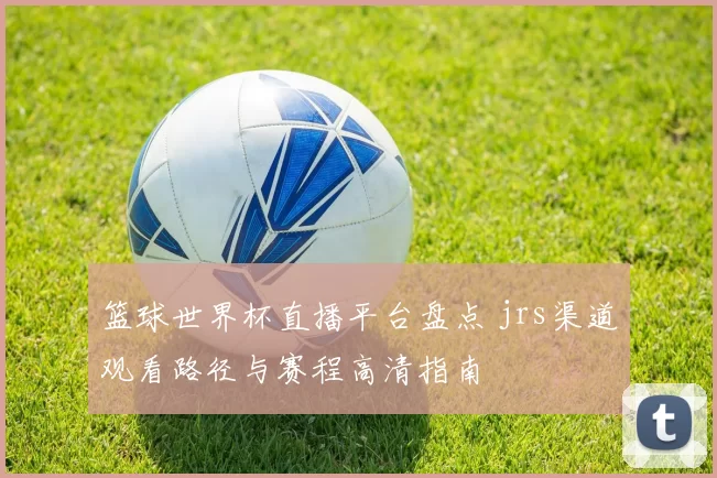篮球世界杯直播平台盘点 jrs渠道观看路径与赛程高清指南