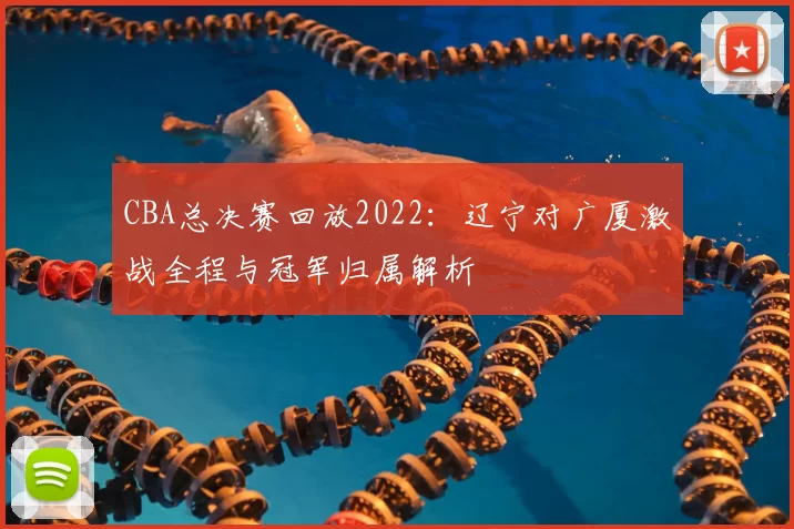 CBA总决赛回放2022：辽宁对广厦激战全程与冠军归属解析